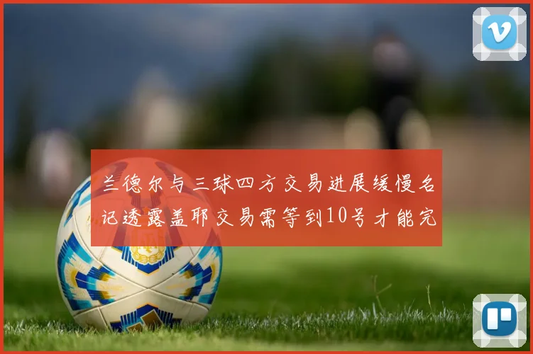 兰德尔与三球四方交易进展缓慢名记透露盖耶交易需等到10号才能完成