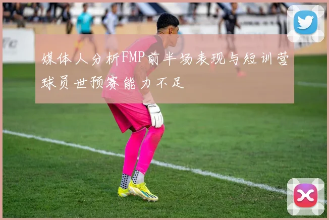 媒体人分析FMP前半场表现与短训营球员世预赛能力不足