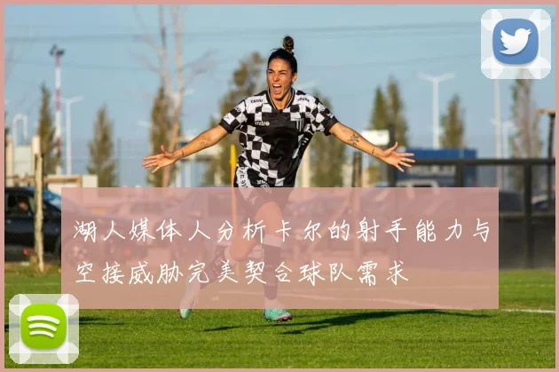 湖人媒体人分析卡尔的射手能力与空接威胁完美契合球队需求
