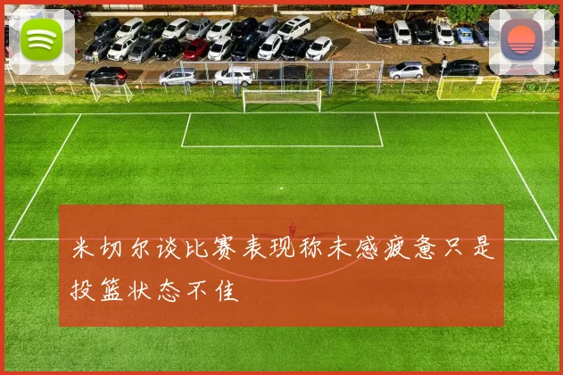 米切尔谈比赛表现称未感疲惫只是投篮状态不佳