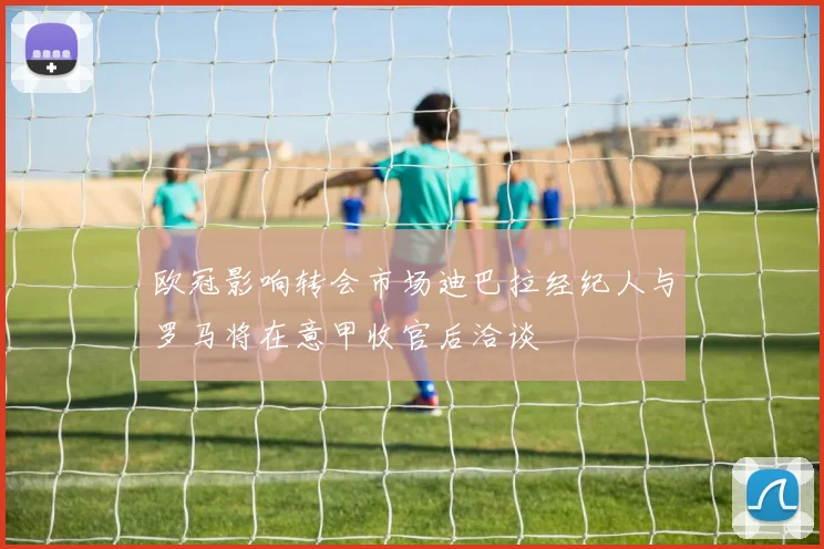 欧冠影响转会市场迪巴拉经纪人与罗马将在意甲收官后洽谈