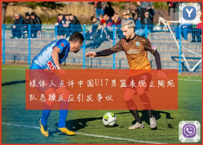 媒体人点评中国U17男篮表现立陶宛队急躁反应引发争议