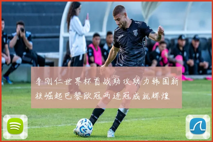 李刚仁世界杯首战助攻助力韩国新核崛起巴黎欧冠两连冠成就辉煌