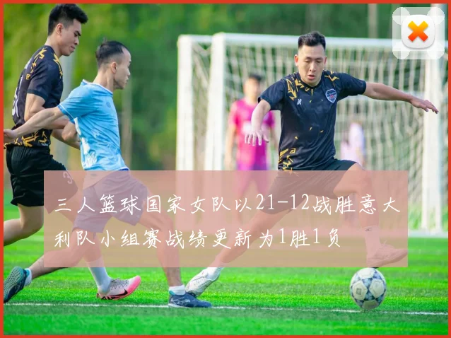 三人篮球国家女队以21-12战胜意大利队小组赛战绩更新为1胜1负