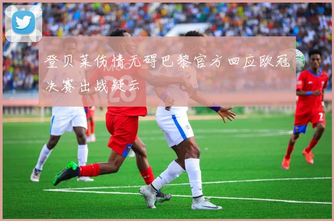 登贝莱伤情无碍巴黎官方回应欧冠决赛出战疑云