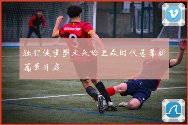 独行侠重塑未来哈里森时代落幕新篇章开启