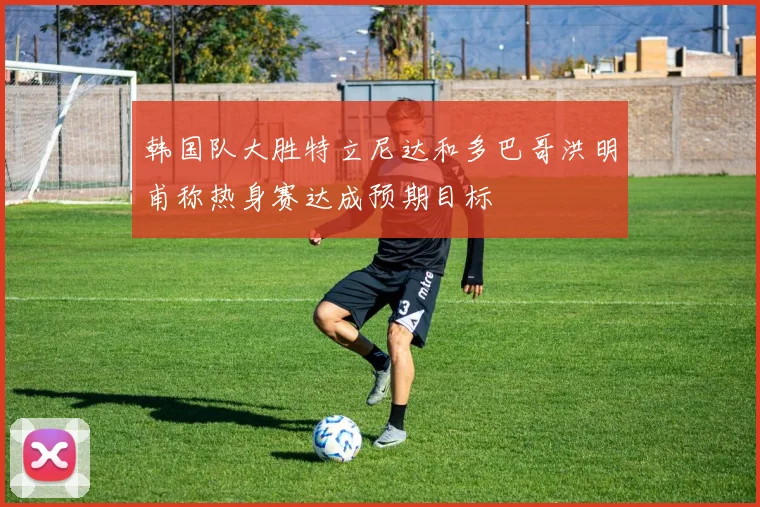 韩国队大胜特立尼达和多巴哥洪明甫称热身赛达成预期目标