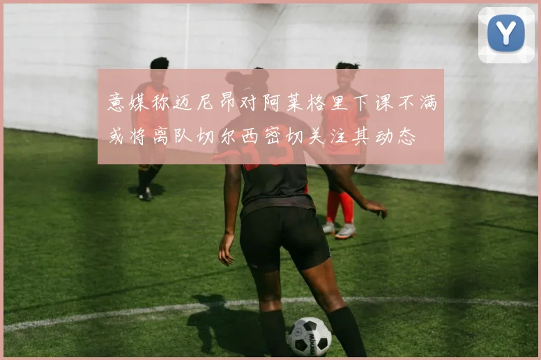 意媒称迈尼昂对阿莱格里下课不满或将离队切尔西密切关注其动态