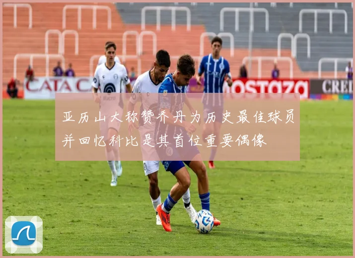 亚历山大称赞乔丹为历史最佳球员并回忆科比是其首位重要偶像