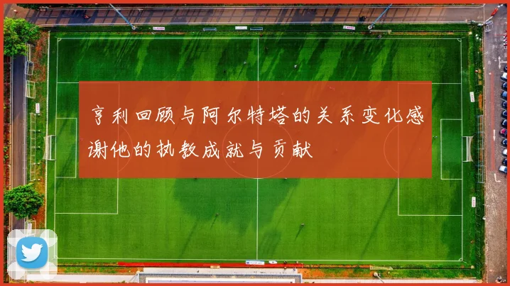 亨利回顾与阿尔特塔的关系变化感谢他的执教成就与贡献